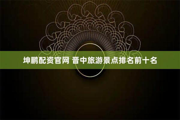 坤鹏配资官网 晋中旅游景点排名前十名