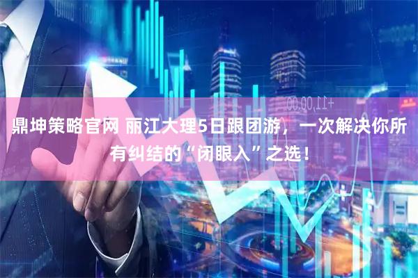 鼎坤策略官网 丽江大理5日跟团游，一次解决你所有纠结的“闭眼入”之选！