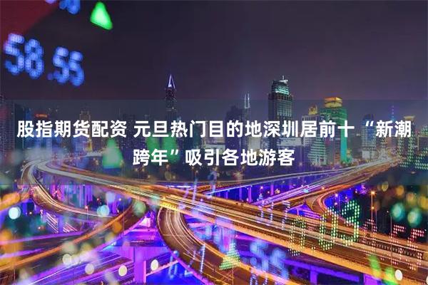 股指期货配资 元旦热门目的地深圳居前十 “新潮跨年”吸引各地游客