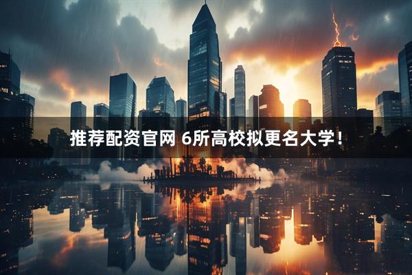推荐配资官网 6所高校拟更名大学！