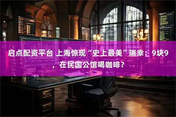 启点配资平台 上海惊现“史上最美”瑞幸：9块9，在民国公馆喝咖啡？
