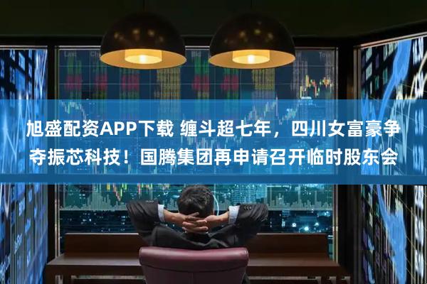 旭盛配资APP下载 缠斗超七年，四川女富豪争夺振芯科技！国腾集团再申请召开临时股东会