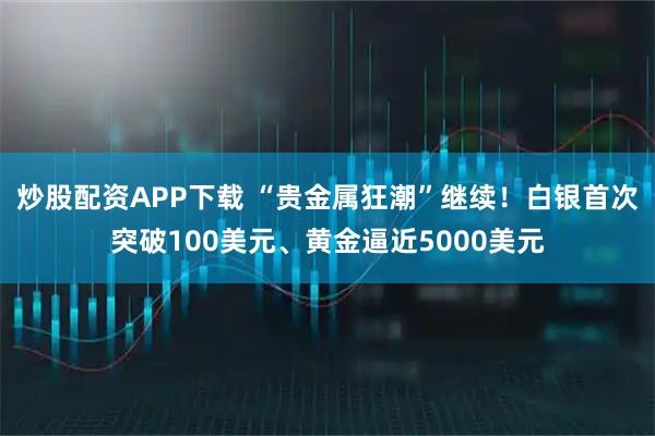 炒股配资APP下载 “贵金属狂潮”继续！白银首次突破100美元、黄金逼近5000美元