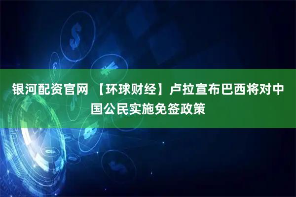 银河配资官网 【环球财经】卢拉宣布巴西将对中国公民实施免签政策