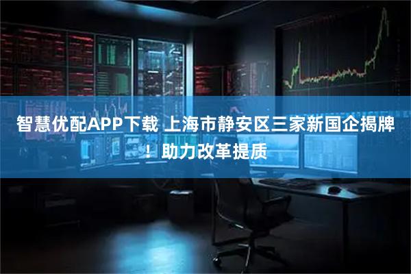 智慧优配APP下载 上海市静安区三家新国企揭牌！助力改革提质