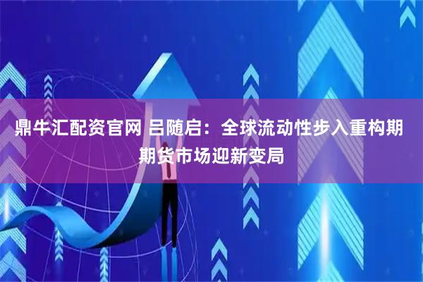 鼎牛汇配资官网 吕随启：全球流动性步入重构期 期货市场迎新变局