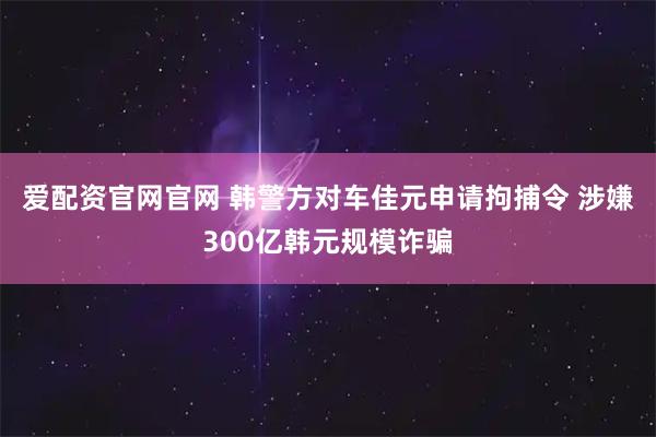 爱配资官网官网 韩警方对车佳元申请拘捕令 涉嫌300亿韩元规模诈骗
