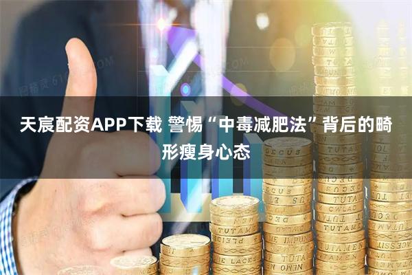 天宸配资APP下载 警惕“中毒减肥法”背后的畸形瘦身心态