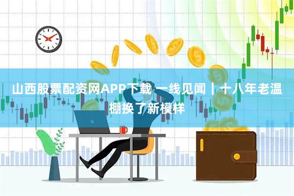 山西股票配资网APP下载 一线见闻｜十八年老温棚换了新模样