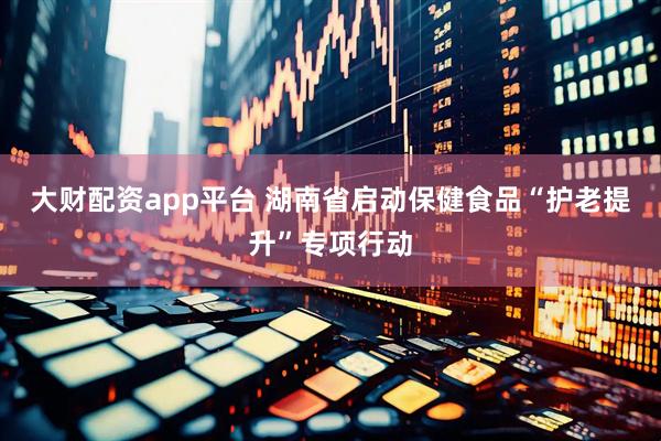大财配资app平台 湖南省启动保健食品“护老提升”专项行动